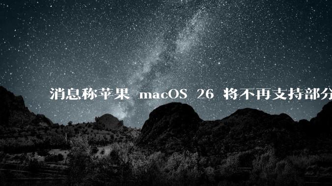 消息称苹果 macOS 26 将不再支持部分旧款英特尔 CPU 机型，这背后原因有哪些？