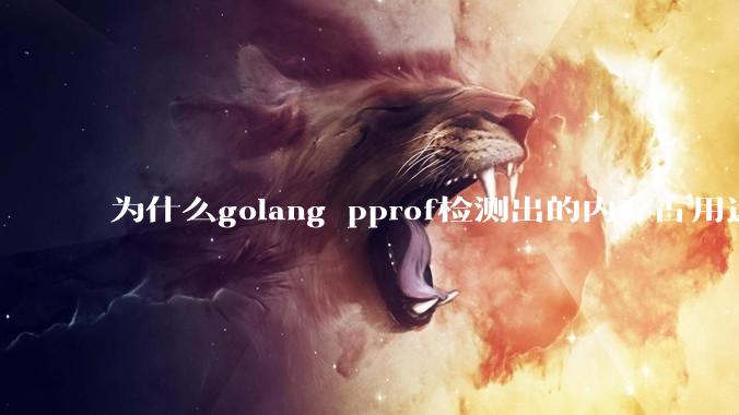为什么golang pprof检测出的内存占用远小于top命令查看到的内存占用量？
