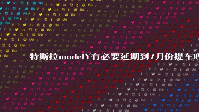 特斯拉modelY有必要延期到7月份提车吗?