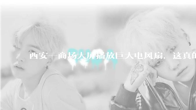 西安一商场大屏播放巨大电风扇，这真的能起到「望扇止暑」效果吗？还是单纯营销创意？