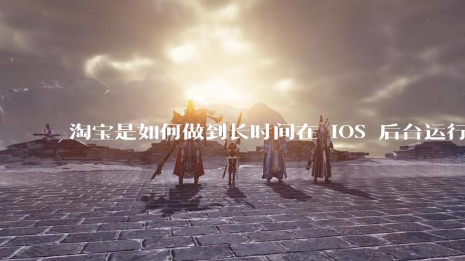 淘宝是如何做到长时间在 iOS 后台运行的？